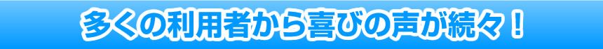 多くの利用者から喜びの声が続々!