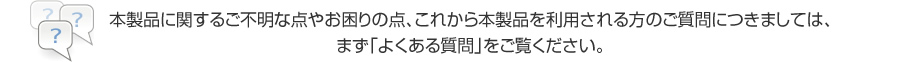 本製品に関するご不明な点やお困りの点、これから本製品を利用される方のご質問につきましては、まず「よくある質問」をご覧ください。