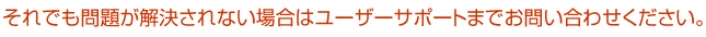 それでも問題が解決されない場合はユーザーサポートまでお問い合わせください。